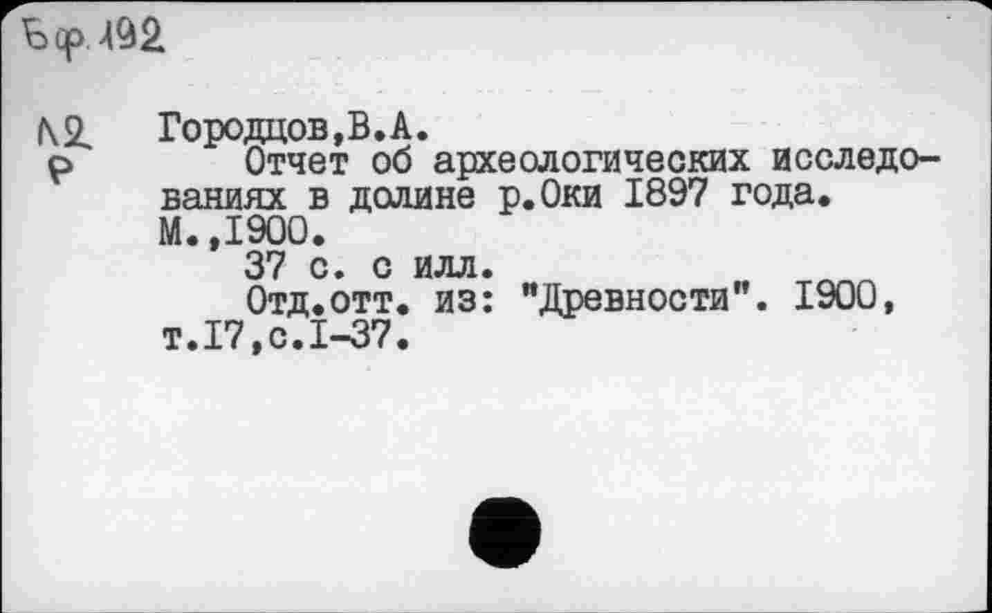 ﻿Б ср 492
№ P
Городцов,В.А.
Отчет об археологических исследованиях в долине р.Оки 1897 года. М.,1900.
37 с. о илл.
Отд.отт. из: "Древности". 1900, т.17,с.1-37.